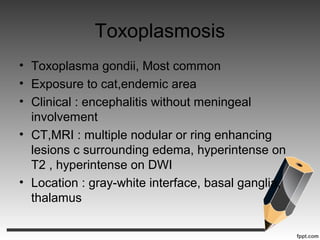 Toxoplasmosis
• Toxoplasma gondii, Most common
• Exposure to cat,endemic area
• Clinical : encephalitis without meningeal
involvement
• CT,MRI : multiple nodular or ring enhancing
lesions c surrounding edema, hyperintense on
T2 , hyperintense on DWI
• Location : gray-white interface, basal ganglia,
thalamus
 