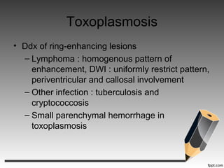 Toxoplasmosis
• Ddx of ring-enhancing lesions
– Lymphoma : homogenous pattern of
enhancement, DWI : uniformly restrict pattern,
periventricular and callosal involvement
– Other infection : tuberculosis and
cryptococcosis
– Small parenchymal hemorrhage in
toxoplasmosis
 