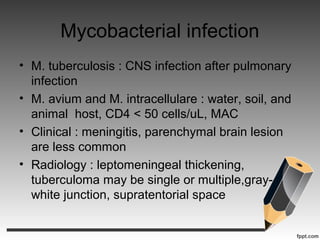 Mycobacterial infection
• M. tuberculosis : CNS infection after pulmonary
infection
• M. avium and M. intracellulare : water, soil, and
animal host, CD4 < 50 cells/uL, MAC
• Clinical : meningitis, parenchymal brain lesion
are less common
• Radiology : leptomeningeal thickening,
tuberculoma may be single or multiple,gray-
white junction, supratentorial space
 