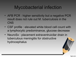 Mycobacterial infection
• AFB PCR : higher sensitivity but a negative PCR
result does not rule out M. tuberculosis in the
CNS
• CSF profile : elevated white blood cell count with
a lymphocytic predominance, glucose decrease
• NeuroSx : placement extraventruicilar drain in
tuberculous meningitis for obstructive
hydrocephalus
 