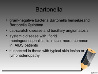 Bartonella
• gram-negative bacteria Bartonella henselaeand
Bartonella Quintana
• cat-scratch disease and bacillary angiomatosis
• systemic disease with florid
meningoencephalitis is much more common
in AIDS patients
• suspected in those with typical skin lesion or
lymphadenopathy
 