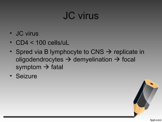 JC virus
• JC virus
• CD4 < 100 cells/uL
• Spred via B lymphocyte to CNS  replicate in
oligodendrocytes  demyelination  focal
symptom  fatal
• Seizure
 