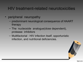 HIV treatment-related neurotoxicities
• peripheral neuropathy
– predominant neurological consequence of HAART
therapy
– The nucleoside analogue(dose dependent),
protease inhibitors
– Multifactorial : HIV infection itself, opportunistic
infection, and nutritional deficiencies.
 