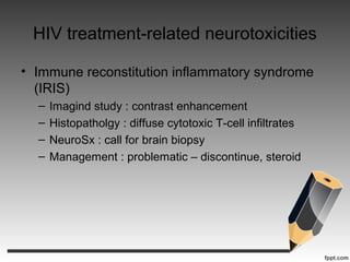 HIV treatment-related neurotoxicities
• Immune reconstitution inflammatory syndrome
(IRIS)
– Imagind study : contrast enhancement
– Histopatholgy : diffuse cytotoxic T-cell infiltrates
– NeuroSx : call for brain biopsy
– Management : problematic – discontinue, steroid
 