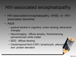 HIV-associated encephalopathy
• HIV-associated encephalopathy (HAE) or HIV-
associated dementia
• Adult
– gradual decline in cognitive, motor slowing, behavioral
changes
– Neuroimaging : diffuse atrophy, Nonenhancing
periventricular white matter
– EEG : diffuse slowing
– Cerebrospinal fluid (CSF): lymphocytic pleocytosis
and protein elevation
 