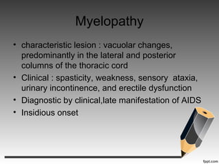 Myelopathy
• characteristic lesion : vacuolar changes,
predominantly in the lateral and posterior
columns of the thoracic cord
• Clinical : spasticity, weakness, sensory ataxia,
urinary incontinence, and erectile dysfunction
• Diagnostic by clinical,late manifestation of AIDS
• Insidious onset
 