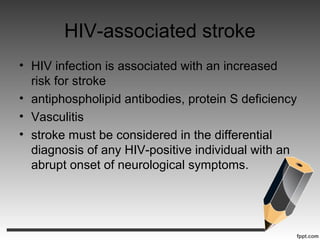 HIV-associated stroke
• HIV infection is associated with an increased
risk for stroke
• antiphospholipid antibodies, protein S deficiency
• Vasculitis
• stroke must be considered in the differential
diagnosis of any HIV-positive individual with an
abrupt onset of neurological symptoms.
 