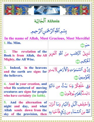 πuŠÏO%yfø<$# AlJasia
ÉΟó¡Î0«!$#Ç⎯≈uΗ÷q§9$#ÉΟŠÏm§9$#
In the name of Allah, Most Gracious, Most Merciful
1. Ha. Mim.
üΝm∩⊇∪
2. The revelation of the
Book is from Allah, the All
Mighty, the All Wise.
ã≅ƒÍ”∴s?É=≈tGÅ3ø9$#z⎯ÏΒ«!$#Í“ƒÍ“yèø9$#
ÉΟ‹Å3ptø:$#∩⊄∪
3. Indeed, in the heavens
and the earth are signs for
the believers.
¨βÎ)’ÎûÏN≡uθ≈uΚ¡¡9$#ÇÚö‘F{$#uρ;M≈tƒUψ
t⎦⎫ÏΖÏΒ÷σçΗø>Ïj9∩⊂∪
4. And in your creation, and
what He scattered of moving
creatures are signs for people
who have certainty (in faith).
’Îûuρö/ä3É)ù=yz$tΒuρ‘]ç6tƒ⎯ÏΒ>π−/!#yŠ
×M≈tƒ#u™5Θöθs)Ïj9tβθãΖÏ%θãƒ∩⊆∪
5. And the alternation of
night and day, and what
Allah sends down from the
sky of the provision, then
É#≈n=ÏG÷z$#uρÈ≅ø‹©9$#Í‘$pκ¨]9$#uρ!$tΒuρtΑt“Ρr&
ª!$#z⎯ÏΒÏ™!$yϑ¡¡9$#⎯ÏΒ5−ø—Íh‘$uŠômr'sùÏμÎ/
 