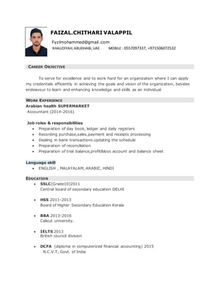 FAIZAL.CHITHARI VALAPPIL
Fyzlmohammed@gmail .com
KHALIDIYAH,ABUDHABI,UAE MOBILE : 0557097337, +971506072532
CAREER OBJECTIVE
To serve for excellence and to work hard for an organization where I can apply
my credentials efficiently in achieving the goals and vision of the organization, besides
endeavour to learn and enhancing knowledge and skills as an individual
WORK EXPERIENCE
Arabian health SUPERMARKET
Accountant (2014-2016)
Job roles & responsibilities
 Preparation of day book, ledger and daily registers
 Recording purchase,sales,payment and receipts processing
 Dealing in bank transactions updating the schedule
 Preparation of reconciliation
 Preparation of trial balance,profit&loss account and balance sheet
Language skill
 ENGLISH , MALAYALAM, ARABIC, HINDI
EDUCATION
 SSLC(Grade10)2011
Central board of secondary education DELHI
 HSS 2011-2013
Board of Higher Secondary Education Kerala
 BBA 2013-2016
Calicut university.
 IELTS 2013
British council division
 DCFA (diploma in computerized financial accounting) 2015
N.C.V.T, Govt. of India
 