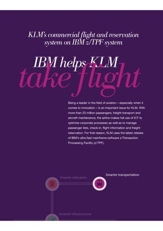 Smarter infrastructure
Smarter transportation
Smarter education
Smarter infrastructure
Smarter education
KLM’s commercial flight and reservation
system on IBM z/TPF system
IBM helps KLM
take flightBeing a leader in the field of aviation – especially when it
comes to innovation – is an important issue for KLM. With
more than 23 million passengers, freight transport and
aircraft maintenance, the airline makes full use of ICT to
optimize corporate processes as well as to manage
passenger lists, check-in, flight information and freight
reservation. For that reason, KLM uses the latest release
of IBM’s ultra-fast mainframe software z/Transaction
Processing Facility (z/TPF).
 