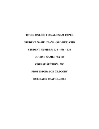TITLE: ONLINE FIANAL EXAM PAPER
STUDENT NAME: DIANA (SEO HEE) CHO
STUDENT NUMBER: 034 – 556 – 134
COURSE NAME: PSY100
COURSE SECTION: MC
PROFESSOR: BOB GREGORY
DUE DATE: 10 APRIL, 2014
 