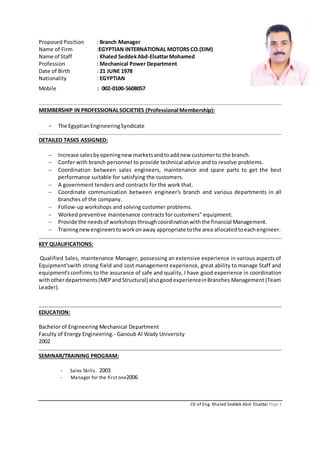CV of Eng. Khaled Seddek Abd- Elsattar Page 1
Proposed Position : Branch Manager
Name of Firm :EGYPTIAN INTERNATIONAL MOTORS CO.(EIM)
Name of Staff : Khaled SeddekAbd-ElsattarMohamed
Profession : Mechanical Power Department
Date of Birth : 21 JUNE 1978
Nationality : EGYPTIAN
Mobile : 002-0100-5608057
MEMBERSHIP IN PROFESSIONALSOCIETIES (Professional Membership):
- The EgyptianEngineeringSyndicate
DETAILED TASKS ASSIGNED:
 Increase sales byopeningnewmarketsandtoaddnew customerto the branch.
 Confer with branch personnel to provide technical advice and to resolve problems.
 Coordination between sales engineers, maintenance and spare parts to get the best
performance suitable for satisfying the customers.
 A government tenders and contracts for the work that.
 Coordinate communication between engineer's branch and various departments in all
branches of the company.
 Follow-up workshops and solving customer problems.
 Worked preventive maintenance contracts for customers" equipment.
 Provide the needsof workshopsthroughcoordinationwiththe financial Management.
 Trainingnewengineerstoworkonaway appropriate tothe area allocatedtoeachengineer.
KEY QUALIFICATIONS:
Qualified Sales, maintenance Manager, possessing an extensive experience in various aspects of
Equipment'swith strong field and cost management experience, great ability to manage Staff and
equipment's confirms to the assurance of safe and quality, I have good experience in coordination
withotherdepartments(MEPandStructural) alsogoodexperienceinBranches Management (Team
Leader).
EDUCATION:
Bachelor of Engineering Mechanical Department
Faculty of Energy Engineering.- Ganoub Al Wady University
2002
SEMINAR/TRAINING PROGRAM:
- Sales Skills. 2003
- Manager for the first one2006
 