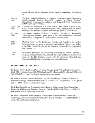 10
Annual Meeting of the American Anthropological Association, Washington,
DC.
Nov. 13,
2007
“The Unity underlying Diversity in Irrigation: Convergence in the Evolution of
Locally-managed Systems Successfully Adapter to Water Scarcity”,
International Conference on Adaptive and Integrated Water Management
(CAIWA), Basel, Switzerland.
April 6-10,
2005
“Coercion and Resistance in a ‘Free Market’: The Impact of Chile’s 1981
Water Code on Peasant Communities in the Andes”, paper given at the Annual
Meeting of the Society for Applied Anthropology, Santa Fe, New Mexico.
9-13 June
2003
“The Moral Economy of Water: ‘Universal’ Principles for Successfully
Governing the Commons”, paper given at the Third International Conference
on Watershed Management in Latin America, Arequipa, Peru.
23 Nov.
2002
“Reading History in the Landscape: Comedy and Tragedy in the Andean
Commons”, paper presented at a session, organised and chaired by the author,
at the 101st Annual Meeting of the American Anthropological Association,
New Orleans, L.A.
7 Sept.
2002
“’Universal’ Principles for Successfully Governing the Water Commons?”
presented at the conference Environment, Resources and Sustainability: Policy
Issues for the 21st Century, sponsored by the American Anthropological
Association Public Policy Committee, University of Georgia.
PROFESSIONAL REFERENCES
Dr. Bonnie McCay, Professor, Dept. of Human Ecology, Cook College, Rutgers University,
Cook Office Building, Room 202, 55 Dudley Road, New Brunswick, New Jersey 08901-8520;
Tel. (732) 932-9153, ext. 314; E-mail: mccay@aesop.rutgers.edu
Dr. Norman Whitten, Professor Emeritus, Dept. of Anthropology, University of Illinois at
Urbana-Champaign, 109 Davenport Hall, 607 S. Mathews, M/C 148, Urbana IL. 61801, phone
217-244-3514, e-mail: nwhitten@illinois.edu
Dr. E. Paul Durrenberger, Professor Emeritus, Dept. of Anthropology, Pennsylvania State
University, 409 Carpenter Building, University Park, PA 16802-3404; Phone: 814-863-2694
Fax: 814-863-1474; E-mail: epd2@psu.edu
Dr. Mark Kibblewhite, Professor of Soil Science, Dept. of Environmental Science and
Technology, Cranfield University, Cranfield, UK, MK 45 0AL, Tel. +44 (0)1234 758015; E-
mail: m.kibblewhite@cranfield.ac.uk.
 