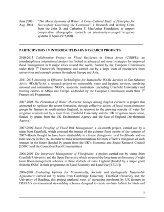 3
June 2003-
Aug. 2004
“The Moral Economy of Water: A Cross-Cultural Study of Principles for
Successfully Governing the Commons”, a Research and Writing Grant
from the John D. and Catherine T. MacArthur Foundation, to support
comparative ethnographic research on community-managed irrigation
systems in Spain ($75,000).
_____________________________________________________________________________
PARTICIPATION IN INTERDISCIPLINARY RESEARCH PROJECTS
2010-2013 Collaborative Project on Flood Resilience in Urban Areas (CORFU): an
interdisciplinary international project that looked at advanced and novel strategies for improved
flood management in 8 major cities around the world; funded by the European Commission
under their 7th
Framework Programme and carried out by a large team of researchers from
universities and research centres throughout Europe and Asia.
2011-2013 Investing in Effective Technologies for Sustainable WASH Services in Sub-Saharan
Africa (WASHTech): a research project on sustainable water and hygiene services, involving
national and international NGO’s, academic institutions (including Cranfield University) and
training centres in Africa and Europe, co-funded by the European Commission under their 7th
Framework Programme.
2007-2008 The Formation of Water Abstractor Groups among English Farmers: a project that
attempted to replicate the recent formation, through collective action, of local water-abstractor
groups by farmers in south-eastern England, in response to the growing scarcity of water for
irrigation (carried out by a team from Cranfield University and the UK Irrigation Association,
funded by grants from the UK Environment Agency and the East of England Development
Agency)
2007-2009 Rural Proofing of Flood Risk Management: a six-month project, carried out by a
team from Cranfield, which assessed the impact of the extreme flood events of the summer of
2007--floods thought to have been attributable to climate change--on rural livelihoods and on
rural society in the UK--in order to make recommendations for more effective mitigation of such
impacts in the future (funded by grants from the UK’s Economic and Social Research Council
[ESRC] and the Council on Rural Communities).
2006-2009 The Integrated Management of Floodplains: a project carried out by teams from
Cranfield University and the Open University which assessed the long-term performance of eight
local flood-management schemes in three districts of rural England (funded by a major grant
from the ESRC in their programme on Rural Economy and Land Use [RELU])
2006-2009 Evaluating Options for Economically, Socially and Ecologically Sustainable
Agriculture: carried out by teams from Cambridge University, Cranfield University and the
University of Reading, this project explored ways of increasing enrolment by UK farmers in
DEFRA’s environmental stewardship schemes designed to create on-farm habitat for birds and
 