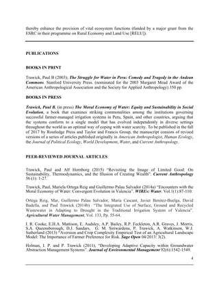 4
thereby enhance the provision of vital ecosystem functions (funded by a major grant from the
ESRC in their programme on Rural Economy and Land Use [RELU]).
PUBLICATIONS
BOOKS IN PRINT
Trawick, Paul B (2003); The Struggle for Water in Peru: Comedy and Tragedy in the Andean
Commons. Stanford University Press. (nominated for the 2003 Margaret Mead Award of the
American Anthropological Association and the Society for Applied Anthropology) 350 pp.
BOOKS IN PRESS
Trawick, Paul B. (in press) The Moral Economy of Water: Equity and Sustainability in Social
Evolution, a book that examines striking commonalities among the institutions governing
successful farmer-managed irrigation systems in Peru, Spain, and other countries, arguing that
the systems conform to a single model that has evolved independently in diverse settings
throughout the world as an optimal way of coping with water scarcity. To be published in the fall
of 2017 by Routledge Press and Taylor and Francis Group, the manuscript consists of revised
versions of a series of articles published originally in American Anthropologist, Human Ecology,
the Journal of Political Ecology, World Development, Water, and Current Anthropology.
PEER-REVIEWED JOURNAL ARTICLES
Trawick, Paul and Alf Hornborg (2015) “Revisiting the Image of Limited Good: On
Sustainability, Thermodynamics, and the Illusion of Creating Wealth”. Current Anthropology
56 (1): 1-27.
Trawick, Paul, Mariela Ortega Reig and Guillermo Palau Salvador (2014a) “Encounters with the
Moral Economy of Water: Convergent Evolution in Valencia”. WIREs: Water. Vol.1(1):87-110.
Ortega Reig, Mar, Guillermo Palau Salvador, Maria Cascant, Javier Benitez-Buelga, David
Badella, and Paul Trawick (2014b) “The Integrated Use of Surface, Ground and Recycled
Wastewater in Adapting to Drought in the Traditional Irrigation System of Valencia”.
Agricultural Water Management, Vol. 133, Pp. 55-64.
I. R. Cooke, E.H.A. Mattison, E. Audsley, A.P. Bailey, R.P. Feckleton, A.R. Graves, J. Morris,
S.A. Queensborough, D.J. Sandars, G. M. Siriwardena, P. Trawick, A. Watkinson, W.J.
Sutherland (2013) “Aversion and Crop Complexity Empirical Test of an Agricultural Landscape
Model: The Importance of Farmer Preference for Risk. Sage Open 04/2013: 3(2).
Holman, I. P. and P. Trawick (2011), “Developing Adaptive Capacity within Groundwater
Abstraction Management Systems”. Journal of Environmental Management 92(6):1542-1549.
 