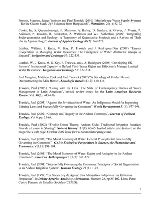5
Fontein, Maarten, James Webster and Paul Trawick (2010) “Multiple-use Water Supply Systems
– Do the Claims Stack Up? Evidence from Bangladesh”. Waterlines. 29(1): 52-72
Cooke, Ira, S. Queensborough, E. Mattison, A. Bailey, D. Sandars, A. Graves, J. Morris, P.
Atkinson, P. Trawick, R. Freckleton, A. Watinson and W.J. Sutherland (2009) ”Integrating
Socio-economics and Ecology: A Taxonomy of Quantitative Methods and a Review of Their
Use in Agro-ecology”. Journal of Applied Ecology 46(2): 269-277.
Leathes, Willaim, J. Knox, M. Kay, P. Trawick and J. Rodriguez-Dias (2008) “Farmer
Cooperation in Managing Water Resources: The Emergence of Water Abstractor Groups in
England”. Irrigation and Drainage 57: 322-331.
Leathes, W., J. Knox, M. G. Kay, P. Trawick, and J.A. Rodriguez (2008) “Developing UK
Farmers’ Institutional Capacity to Defend Their Water Rights and Effectively Manage Limited
Water Resources”. Irrigation and Drainage 57: 322-331.
Paul Vaughan, Matthew Cook and Paul Trawick (2007) “A Sociology of Product Reuse:
Deconstructing the Milk Bottle”, Sociologia Ruralis 47(2): 120-134.
Trawick, Paul (2005); “Going with the Flow: The State of Contemporary Studies of Water
Management in Latin American”, invited review essay for the Latin American Research
Review. Vol. 40(3): 443-456.
Trawick, Paul (2003) “Against the Privatization of Water: An Indigenous Model for Improving
Existing Laws and Successfully Governing the Commons”. World Development 31(6): 977-996.
Trawick, Paul (2002) “Comedy and Tragedy in the Andean Commons”, Journal of Political
Ecology. Vol 9, pp. 35-68.
Trawick, Paul (2002) “Trickle Down Theory, Andean Style: Traditional Irrigation Practices
Provide a Lesson in Sharing”. Natural History 111(8): 60-65. Invited article, also featured on the
magazine’s web page, October 2002 issue (www.naturalhistorymag.com).
Trawick, Paul (2002) “The Moral Economy of Water: General Principles for Successfully
Governing the Commons”. GAIA: Ecological Perspectives in Science, the Humanities and
Economics. Vol.11: 191-194.
Trawick, Paul (2001) “The Moral Economy of Water: Equity and Antiquity in the Andean
Commons”. American Anthropologist 103 (2): 361-379.
Trawick, Paul (2001) “Successfully Governing the Commons: Principles of Social Organization
in an Andean Irrigation System”. Human Ecology 29 (1): 1-25.
Trawick, Paul (1999) “La Nueva Ley de Aguas: Una Alternativa Indígena a Las Reformas
Propuestas”, in Debate Agrario: Analisis y Alternativas, Numero 28, pp 85-102. Lima, Peru:
Centro Peruano de Estudios Sociales (CEPES).
 