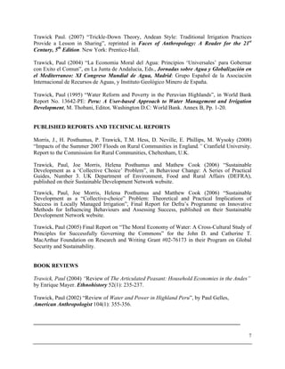 7
Trawick Paul. (2007) “Trickle-Down Theory, Andean Style: Traditional Irrigation Practices
Provide a Lesson in Sharing”, reprinted in Faces of Anthropology: A Reader for the 21st
Century, 5th
Edition. New York: Prentice-Hall.
Trawick, Paul (2004) “La Economia Moral del Agua: Principios ‘Universales’ para Gobernar
con Exito el Comun”, en La Junta de Andalucia, Eds., Jornadas sobre Agua y Globalización en
el Mediterraneo: XI Congreso Mundial de Agua, Madrid: Grupo Español de la Asociación
Internacional de Recursos de Aguas, y Instituto Geológico Minero de España.
Trawick, Paul (1995) “Water Reform and Poverty in the Peruvian Highlands”, in World Bank
Report No. 13642-PE: Peru: A User-based Approach to Water Management and Irrigation
Development, M. Thobani, Editor. Washington D.C: World Bank. Annex B, Pp. 1-20.
PUBLISHED REPORTS AND TECHNICAL REPORTS
Morris, J., H. Posthumus, P. Trawick, T.M. Hess, D. Neville, E. Phillips, M. Wysoky (2008)
“Impacts of the Summer 2007 Floods on Rural Communities in England.” Cranfield University.
Report to the Commission for Rural Communities, Cheltenham, U.K.
Trawick, Paul, Joe Morris, Helena Posthumus and Mathew Cook (2006) “Sustainable
Development as a ‘Collective Choice’ Problem”, in Behaviour Change: A Series of Practical
Guides, Number 3. UK Department of Environment, Food and Rural Affairs (DEFRA),
published on their Sustainable Development Network website.
Trawick, Paul, Joe Morris, Helena Posthumus and Matthew Cook (2006) “Sustainable
Development as a “Collective-choice” Problem: Theoretical and Practical Implications of
Success in Locally Managed Irrigation”, Final Report for Defra’s Programme on Innovative
Methods for Influencing Behaviours and Assessing Success, published on their Sustainable
Development Network website.
Trawick, Paul (2005) Final Report on “The Moral Economy of Water: A Cross-Cultural Study of
Principles for Successfully Governing the Commons” for the John D. and Catherine T.
MacArthur Foundation on Research and Writing Grant #02-76173 in their Program on Global
Security and Sustainability.
BOOK REVIEWS
Trawick, Paul (2004) “Review of The Articulated Peasant: Household Economies in the Andes”
by Enrique Mayer. Ethnohistory 52(1): 235-237.
Trawick, Paul (2002) “Review of Water and Power in Highland Peru”, by Paul Gelles,
American Anthropologist 104(1): 355-356.
__________________________________________________________________________
 