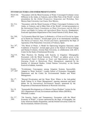 8
INVITED LECTURES AND OTHER PRESENTATIONS
March 2nd,
2013
“Encounters with the Moral Economy of Water: Convergent Evolution versus
Diffusion in the Andes, in Valencia, and in Other Parts of the World”; invited
presentation for the Global Perspectives Symposium and Workshop, New
Mexico State University, Las Cruces, New Mexico.
Jan. 21st,
2013
“Encounters with the Moral Economy of Water: Convergent Evolution in the
Andes, in Valencia, and in Other Parts of the World”; invited presentation at
the International Expert Consultation on Water Governance and the Role of
Tenure and Rights in Coping with Agricultural Water Scarcity, Headquarters,
Food and Agriculture Organization of the United Nations (FAO), Rome, Italy.
Oct. 24th,
2009
“La Economía Moral del Agua: La Robustéz y el Éxito en el Uso de las Aguas
en la Huerta de Valencia”, invited paper given at an international workshop,
The Huerta of Valencia: Past, Present and Future, sponsored by the Dept. of
Agronomy of the Polytechnic University of Valencia, Spain.
Nov. 26th
,
2008
“The Moral of Water: A Model for Optimizing Irrigation Outcomes under
Conditions of Scarcity”, invited paper given at the School of Social Change
and Human Evolution, Arizona State University, in collaboration with ASU’s
Center for the Study of Institutional Diversity
Aug. 6-8,
2008
“Best Practices for Dealing with Scarcity in Irrigation: Ethnographic
Encounters with the Moral Economy of Water”, an address given at the
International Expert Exchange on Issues and Opportunities arising from
Emerging Trends in Mainstream Water Management, organized by the
Institute of Advanced Studies, United Nations University, at the Garma
Festival in Gulkala, Australia.
October
22nd
, 2007
“Evolutionary Convergence among Irrigation Systems Successfully
Adapted to Water Scarcity”, London School of Economics Geography
Department and the Centre for Environmental Studies and Water
Management.
Dec. 3rd
,
2006
“Beyond Privatization and the Water Wars: Where is the Anti-global
South Taking Us in Water Management?, opening statement and panel
debate for an International Development Summit, sponsored by the
Programme of International Relations at Warwick University.
Nov.10,
2006
“Sustainable Development as a Collective Choice Problem”, lecture for the
UK’s Department of Food, Environment and Rural Affairs (DEFRA),
Whitehall, London.
Oct. 31st
,
2006.
“On Scarcity, Equity and Transparency: Encounters with the Moral
Economy of Water”, a lecture sponsored by the Dept. of Geography, the
Latin American Studies Programme, and the Oxford University Centre for
the Environment, Oxford University.
 