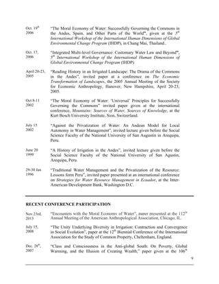9
Oct. 19th
2006
“The Moral Economy of Water: Successfully Governing the Commons in
the Andes, Spain, and Other Parts of the World”, given at the 5th
International Workshop of the International Human Dimensions of Global
Environmental Change Program (IHDP), in Chang Mai, Thailand..
Oct. 17,
2006
“Integrated Multi-level Governance: Customary Water Law and Beyond”,
5th
International Workshop of the International Human Dimensions of
Global Environmental Change Program (IHDP).
April 20-23,
2005
“Reading History in an Irrigated Landscape: The Drama of the Commons
in the Andes”, invited paper at a conference on The Economic
Transformation of Landscapes, the 2005 Annual Meeting of the Society
for Economic Anthropology, Hanover, New Hampshire, April 20-23,
2005.
Oct 8-11
2002
“The Moral Economy of Water: ‘Universal’ Principles for Successfully
Governing the Commons” invited paper given at the international
conference, Mountains: Sources of Water, Sources of Knowledge, at the
Kurt Bosch University Institute, Sion, Switzerland.
July 15
2002
“Against the Privatization of Water: An Andean Model for Local
Autonomy in Water Management”, invited lecture given before the Social
Science Faculty of the National University of San Augustin in Arequipa,
Peru.
June 20
1999
“A History of Irrigation in the Andes”, invited lecture given before the
Social Science Faculty of the National University of San Agustin,
Arequipa, Peru.
29-30 Jan
1996
“Traditional Water Management and the Privatization of the Resource:
Lessons form Peru”, invited paper presented at an international conference
on Strategies for Water Resource Management in Ecuador, at the Inter-
American Development Bank, Washington D.C.
RECENT CONFERENCE PARTICIPATION
Nov.23rd,
2013
“Encounters with the Moral Economy of Water”, paper presented at the 112th
Annual Meeting of the American Anthropological Association, Chicago, IL.
July 15,
2008
“The Unity Underlying Diversity in Irrigation: Contraction and Convergence
in Social Evolution”, paper at the 12th
Biennial Conference of the International
Association for the Study of Common Property, Cheltenham, England.
Dec. 28th
,
2007
“Class and Consciousness in the Anti-global South: On Poverty, Global
Warming, and the Illusion of Creating Wealth,” paper given at the 106th
 