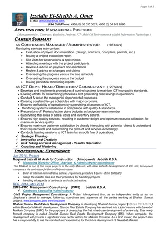 Page 1 of 3
Izzeldin El-Sheikh A. Omer
E-Mail: izzomer@gmail.com
KSA Cell Phone: +966 (0) 56 055 5021; +966 (0) 54 343 7895
Applying for: Managerial Position:
(Management for.. Contracts; Qualities; Projects; ICT-Multi-OS Environment & Health Information Technology ).
Career Summary
AS Contracts Manager/Administrator (+05Years)
Monitoring services may contain:
 Evaluation of project documentation. (Design, contracts, cost plans, permits, etc.)
 Issuing a project evaluation report
 Site visits for observations & spot checks
 Attending meetings with the project participants
 Review & advise on payment documentation
 Review & advise on changes and claims
 Overseeing the progress versus the time schedule
 Overseeing the progress versus the budget
 Issuing periodical monitoring reports
AS ICT Dept. Head/Director/Consultant (+20Years)
 Develops and implements procedures & control systems to maintain ICT into quality standards.
 Leading efforts for streamlining processes and generating cost savings in operations.
 Conduct & setup the managerial departmental processes.
 Catering constant tie-ups schedules with major corporate.
 Ensures profitability of operations by supervising all aspects of ICT.
 Monitoring systems installation in compliance with quality & standards.
 Preparations of Projects/action plans budgets as budgetary team member
 Supervising the areas of sales, costs and inventory control.
 Ensures high quality services, resulting in customer delight and optimum resource utilization for
maximum service quality.
 Ensures maximum customer satisfaction by closely interacting with potential clients & understand
their requirements and customizing the product and services accordingly.
 Conducts training sessions to ICT team for smooth flow of operations.
 Strategic Thinking
 Innovation and Creativity
 Risk Taking and Risk management - Results Orientation
 Coaching and Mentoring
Professional Experience
Jun. 2014– Present
Moqawel Jaziratt Al Arab for Construction (Almoqawel) Jeddah K.S.A.
 Managing Director Office -Advisor & Administrator coordinator
Tilal Makkah is one of the mega projects in the holly Makkah; with New suburb development of 20+ km; Almoqawel
company is the contractor for the total infrastructure.
 Build all internal administrative policies ,regulations procedure & forms of the company.
 Setup the master plan and their procedure for handling projects.
 handling all aspects of contracts and subcontractors.
DEC. 2013– May.2014
CIMS-PMC Management Consultancy (CIMS) Jeddah K.S.A.
 Contracts Specialist /Administrator
CIMS Project Management Consultancy, A Project Management firm, as an independent entity to act on
Employer’s behalf to manage, follow-up, coordinate and supervise all the parties working at Dhahiat Sumou
project. www.cimspmc.com www.ims.com
Dhahiat Sumou Real Estate Development Company is developing Dhahiat Sumou project (MEGA PROJECT)
within Bawabat Makkah development. Sumou Real Estate Company has entered into a joint venture with Bawabat
Makkah Company (BMC) for the purposes of developing the first mixed-use development of a new city. The newly
formed company is called Dhahiat Sumou Real Estate Development Company (DS). When complete, the
development will provide a significant new center within the Makkah Province. As a first mover, the project also
has a responsibility to set the standard and expectation for the future development of Bawabat Makkah.
 