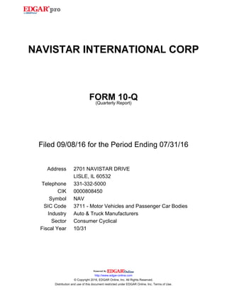 NAVISTAR INTERNATIONAL CORP
FORM 10-Q
(Quarterly Report)
Filed 09/08/16 for the Period Ending 07/31/16
Address 2701 NAVISTAR DRIVE
LISLE, IL 60532
Telephone 331-332-5000
CIK 0000808450
Symbol NAV
SIC Code 3711 - Motor Vehicles and Passenger Car Bodies
Industry Auto & Truck Manufacturers
Sector Consumer Cyclical
Fiscal Year 10/31
http://www.edgar-online.com
© Copyright 2016, EDGAR Online, Inc. All Rights Reserved.
Distribution and use of this document restricted under EDGAR Online, Inc. Terms of Use.
 