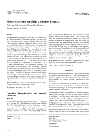 0873-9781/08/39-3/102
            Acta Pediátrica Portuguesa
            Sociedade Portuguesa de Pediatria                                                             CASUÍSTICA


Hipopituitarismo congénito e colestase neonatal
Carla Maia, Carla Veiga, Alice Mirante, Isabel Gonçalves
Hospital Pediátrico de Coimbra



Resumo                                                            have hypopituitarism. The median age at diagnosis was 1,5
                                                                  months (twelve days to four months). Four children were
O hipopituitarismo congénito é uma causa rara, mas tratável,
                                                                  male and all had microphallus. All patients had at least one
de colestase neonatal. O diagnóstico deve ser evocado peran-
                                                                  episode of symptomatic hypoglycemia in the first days of life
te a seguinte combinação: colestase, hipoglicémia, micropénis
                                                                  and cholestasis was noticed in the first week. At admission
e dismorfismos faciais da linha média. Descrevem-se cinco
                                                                  mean total bilirrubin levels, ALT and GGT were: 156 μmol/L,
casos referenciados por colestase neonatal cujo diagnóstico
                                                                  58 and 74 UI/L. Low levels of cortisol and growth hormone,
final foi hipopituitarismo congénito. A mediana da idade na
                                                                  during episodes of hypoglycemia, were demonstrated in all.
altura do diagnóstico foi de um mês e meio (doze dias a qua-
                                                                  Four patients had low thyroid hormones levels. Brain magne-
tro meses). Quatro crianças eram do sexo masculino e todos
                                                                  tic ressonance was abnormal in all, with pituitary gland stalk
os rapazes apresentavam micropénis. Todos tiveram pelo
                                                                  hypoplasia being the most frequently reported. The treatment
menos um episódio de hipoglicémia sintomática no período
                                                                  with hydrocortisone, growth-hormone and thyroxine impro-
neonatal precoce e todos apresentaram colestase com início
                                                                  ved liver disease within 4-6 weeks.
na primeira semana de vida. A mediana da bilirrubina total, da
alanina aminotransferase (ALT) e da gama-glutamil trans-          Key-words: neonatal cholestasis, hypopituitarism, hypo-
ferase (GGT), na data da admissão, foi de 156 μmol/L, 58 e        glycemia, microphallus, facial dysmorphic features.
74 UI/L respectivamente. Os doseamentos hormonais, em
                                                                  Acta Pediatr Port 2008;39(3):102-5
hipoglicémia, revelaram insuficiência de cortisol e hormona
de crescimento em todos os casos. As hormonas tiroideias
estavam diminuídas em quatro casos. A ressonância magné-                                     Introdução
tica crânio – encefálica foi anormal em todos, sendo a hipo-
plasia da haste pituitária a alteração mais frequente. O trata-   O hipopituitarismo congénito é uma causa rara de colestase
mento com hidrocortisona, hormona de crescimento e tiroxina       neonatal, representando menos de 1% das etiologias de coles-
conduziu a melhoria progressiva das alterações hepáticas em       tase1. No entanto, 35% dos doentes com hipopituitarismo,
4-6 semanas.                                                      diagnosticados no período neonatal, apresentam-se com
                                                                  colestase2.
Palavras-chave: colestase neonatal, hipopituitarismo, hipo-
glicémia, micropénis, dismorfismos faciais.                       A colestase é habitualmente moderada e a hipoglicémia
                                                                  frequente e precoce3. O diagnóstico de hipopituitarismo ba-
Acta Pediatr Port 2008;39(3):102-5                                seia-se na demonstração do défice parcial ou total na produ-
                                                                  ção de hormonas hipofisárias4.
                                                                  Estas alterações podem acompanhar-se de malformações ana-
Congenital           hypopituitarism            and   neonatal    tómicas das estruturas cerebrais da linha média (displasia
cholestasis                                                       septo-óptica)5 - hipófise, nervos ópticos, corpo caloso e sep-
Abstract                                                          tum pellucidum, com um espectro variável, sendo possível
                                                                  nalguns casos traçar uma correlação genótipo-fenótipo4.
Congenital hypopituitarism is an unusual cause of cholestasis
in the neonate. The clinical diagnosis can be suspected when      O hipopituitarismo é uma causa tratável de colestase, com
the following combination is present: cholestasis, hypogly-       melhoria da hepatopatia sob terapia hormonal de substituição.
cemia, microphallus and facial dysmorphic features. We            Os casos não tratados podem evoluir para cirrose3.
report five cases of children referred for investigation of       O presente trabalho caracteriza os doentes com hipopitui-
neonatal cholestasis and who were subsequently found to           tarismo congénito que se apresentaram como colestase neo-


Recebido:     11.02.2007                                          Correspondência:
Aceite:       26.05.2008                                          Carla Maia
                                                                  Hospital Pediátrico de Coimbra
                                                                  Avenida Bissaya Barreto
                                                                  3000 Coimbra
                                                                  239 480300
                                                                  carla.maia@iol.pt


102
 