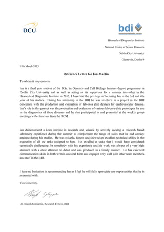 Biomedical Diagnostics Institute
National Centre of Sensor Research
Dublin City University
Glasnevin, Dublin 9
18th March 2015
Reference Letter for Ian Martin
To whom it may concern
Ian is a final year student of the B.Sc. in Genetics and Cell Biology honours degree programme in
Dublin City University and as well as acting as his supervisor for a summer internship in the
Biomedical Diagnostic Institute in 2013, I have had the privilege of lecturing Ian in the 3rd and 4th
year of his studies. During his internship in the BDI he was involved in a project in the BDI
concerned with the production and evaluation of lab-on-a chip devices for cardiovascular disease.
Ian’s role in this project was the production and evaluation of various lab-on-a-chip prototypes for use
in the diagnostics of these diseases and he also participated in and presented at the weekly group
meetings with clinicians from the RCSI.
Ian demonstrated a keen interest in research and science by actively seeking a research based
laboratory experience during the summer to complement the range of skills that he had already
attained during his studies. He was reliable, honest and showed an excellent technical ability in the
execution of all the tasks assigned to him. He excelled at tasks that I would have considered
technically challenging for somebody with his experience and his work was always of a very high
standard with a clear attention to detail and was produced in a timely manner. He has excellent
communication skills in both written and oral form and engaged very well with other team members
and staff in the BDI.
I have no hesitation in recommending Ian as I feel he will fully appreciate any opportunities that he is
presented with.
Yours sincerely,
Dr. Niamh Gilmartin, Research Fellow, BDI
 