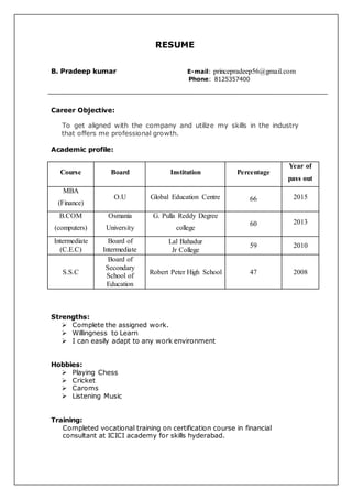 RESUME
B. Pradeep kumar E-mail: princepradeep56@gmail.com
Phone: 8125357400
Career Objective:
To get aligned with the company and utilize my skills in the industry
that offers me professional growth.
Academic profile:
Course Board Institution Percentage
Year of
pass out
MBA
(Finance)
O.U Global Education Centre 66 2015
B.COM
(computers)
Osmania
University
G. Pulla Reddy Degree
college
60 2013
Intermediate
(C.E.C)
Board of
Intermediate
Lal Bahadur
Jr College
59 2010
S.S.C
Board of
Secondary
School of
Education
Robert Peter High School 47 2008
Strengths:
 Complete the assigned work.
 Willingness to Learn
 I can easily adapt to any work environment
Hobbies:
 Playing Chess
 Cricket
 Caroms
 Listening Music
Training:
Completed vocational training on certification course in financial
consultant at ICICI academy for skills hyderabad.
 