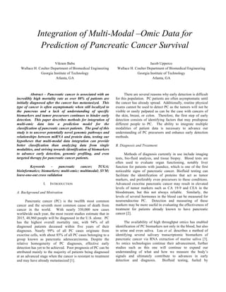 Abstract – Pancreatic cancer is associated with an
incredibly high mortality rate as over 80% of patients are
initially diagnosed after the cancer has metastasized. This
type of cancer is often asymptomatic when still localized to
the pancreas and a lack of understanding of specific
biomarkers and tumor precursors continues to hinder early
detection. This paper describes methods for integration of
multi-omic data into a prediction model for the
classification of pancreatic cancer patients. The goal of this
study is to uncover potentially novel genomic pathways and
relationships between miRNA and protein data, testing our
hypotheses that multi-modal data integration can provide
better classification than analyzing data from single
modalities, and striving towards identification of biomarkers
to advance early detection, genomic profiling, and even
targeted therapy for pancreatic cancer patients.
Keywords – pancreatic cancer; TCGA;
bioinformatics; biomarkers; multi-omic; multimodal; SVM;
leave-one-out cross validation
I. INTRODUCTION
A. Background and Motivation
Pancreatic cancer (PC) is the twelfth most common
cancer and the seventh most common cause of death from
cancer in the world. With nearly 350,000 new cases
worldwide each year, the most recent studies estimate that in
2015, 48,960 people will be diagnosed in the U.S. alone. PC
has the highest overall mortality rate, with 94% of all
diagnosed patients deceased within five years of their
diagnoses. Nearly 99% of all PC cases originate from
exocrine cells, with about 85% of all PC cases belonging to a
group known as pancreatic adenocarcinoma. Despite the
relative homogeneity of PC diagnoses, effective early
detection has yet to be achieved. Poor prognosis of PC can be
attributed mainly to the majority of patients being diagnosed
at an advanced stage when the cancer is resistant to treatment
and may have already metastasized [1].
There are several reasons why early detection is difficult
for this population. PC patients are often asymptomatic until
the cancer has already spread. Additionally, routine physical
exams cannot be used to detect PC as the tumors will not be
visible or easily palpated as can be the case with cancers of
the skin, breast, or colon. Therefore, the first step of early
detection consists of identifying factors that may predispose
different people to PC. The ability to integrate multiple
modalities of patient data is necessary to advance our
understanding of PC precursors and enhance early detection
methods.
B. Diagnosis and Treatment
Methods of diagnosis currently in use include imaging
tests, bio-fluid analysis, and tissue biopsy. Blood tests are
often used to evaluate organ functioning, notably liver
function for patients with jaundice, which is one of the first
noticeable signs of pancreatic cancer. Biofluid testing can
facilitate the identification of proteins that act as tumor
markers, and preferably even precursors to these conditions.
Advanced exocrine pancreatic cancer may result in elevated
levels of tumor markers such as CA 19-9 and CEA in the
bloodstream, but this not always reliable. Similarly, the
levels of several hormones in the blood can be measured for
neuroendocrine PC. Detection and measuring of these
markers may be more useful in evaluating the effectiveness of
treatment for patients already known to have pancreatic
cancer [2].
The availability of high throughput omics has enabled
identification of PC biomarkers not only in the blood, but also
in urine and even saliva. Lau et al. describes a method of
identifying several salivary transcriptomic biomarkers of
pancreatic cancer via RNA extraction of murine saliva [3].
As omics technologies continue their advancement, further
studies such as this one will continue to expand our
understanding of what and how we measure the body’s
signals and ultimately contribute to advances in early
detection and diagnosis. Biofluid testing, fueled by
Integration of Multi-Modal –Omic Data for
Prediction of Pancreatic Cancer Survival
Vikram Babu
Wallace H. Coulter Department of Biomedical Engineering
Georgia Institute of Technology
Atlanta, GA
Jacob Upperco
Wallace H. Coulter Department of Biomedical Engineering
Georgia Institute of Technology
Atlanta, GA
 