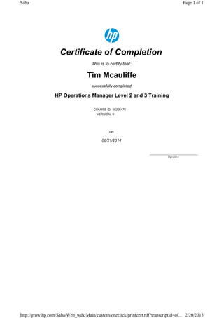 Certificate of Completion
This is to certify that:
Tim Mcauliffe
successfully completed
HP Operations Manager Level 2 and 3 Training
COURSE ID: 00206470
VERSION: 0
on
08/21/2014
____________________________
Signature
Page 1 of 1Saba
2/20/2015http://grow.hp.com/Saba/Web_wdk/Main/custom/oneclick/printcert.rdf?transcriptId=of...
 