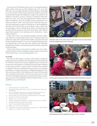 FrogLog 22 (3), Number 111 (July 2014) | 53
Education days: The Education days were two arranged Saturdays
where adults could sign up their children (ages 6-11 years old).
Both days were arranged and led by Carlijn Laurijssens and aided
by several members of the project. Before the children arrived the
morning shift brought the amphibians caught in the pitfalls to the
children so that they can have a hands-on experience with toads,
frogs and newts. Even the most apprehensive children dared to
hold an amphibian. After the handling session participants were
allowed to release “their” toad, frog or newt. After the release ses-
sion each participant was given a landing net to catch amphibians
and their larvae and all other sorts of aquatic critters. Afterwards
the participants tried to identify their catches and determine the
position of these organisms in the food chain. Many of the children
urged their parents to buy landing nets for themselves... future
conservationists?
Biology classes: These were specially arranged extensions of Biol-
ogy classes for a nearby high school (C.S.G. Comenius) organized
and led by high school docents Eelco Dekker, Anita Boersma and
Carlijn Laurijssens (founder). As a sort of expanded Education day,
the students (age 12-15 years old) went netting in the Potmarge,
identified their catches and placed the position of these organisms
in the food chain.
Website: The project was in need of a website of its own. Volun-
teer René Broek created an bilingual website (under construction)
of the project: http://www.potmargepadden.com .
FUTURE
The future of this project is entirely in the hands of ambitious,
enthusiastic (future) students, the municipality of Leeuwarden and
the Van Hall Larenstein University of applied Sciences. Already the
current team and founders are looking for future project managers
for the season of 2015. To ensure success for future year a manual
is created in 2012 and is updated each year. Also we are looking at
possibilities to integrate the project in Wildlife Management mod-
ules and classes. After all, the students are the future of this project
and we hope that this project will exist for many years to come!
The IUCN Amphibian Specialist Group did us the honour of mak-
ing us partners of the Amphibian Survival Alliance (http://www.
amphibians.org/portfolio-pad).
References
1.	 Ultsch G.R. Biol Rev. 64, 435-516 (1989).
2.	 GregoryP.T, Biology of the Reptilian, volume 13.( Academic Press, London. pp.
153-154.1982)
3.	 Vitt L.J., Caldwell J.P. Herpetology: An Introductory Biology of Amphibians and
Reptiles; (3rd Edition. Academic Press, San Diego. 697 pp. 2009).
4.	 Kovar R., Brabec M., Vita R., Bocek R. Amphibia Reptilia 30, 367-378. (2009).
5.	 Jablonski D., FFS 18(3):, 301-302. (2013).
6.	 Rugiero L., Russ J. 2: 148–152. (1995).
7.	 Vongrej V., Smolinský R., Bulánková E., Jandzík D. Herpetozoa, 20: 173 (2008).
8.	 Breidenbach J. Personal communication. (2014)
9.	 Simm C. Thesis Imperial College London (2011).
10.	 Beebee T.J.C. Nature 374: 219-220 (1995).
11.	 Chadwick E.A., Ormerod S.J., Slater F.M. Glob Change Biol. 12: 1069-1078 (2006).
12.	 Reading C.J. Oecologia. 151, 125–131 (2007).
	
Educational stand of the project during the open days of the Van Hall Larenstein
University of Applied Sciences. Photo: Tariq Stark.
Carlijn Laurijssens explaining the differences between toads and frogs! Photo: Tariq Stark.
Carlijn explaining the role of amphibians in ecosystems. Photo: Tariq Stark.
 