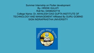 Summer Internship on Flutter development
By- HRIDIK GULATI
Roll No- 04596202719
College Name- Dr. AKHILESH DAS GUPTA INSTITUTE OF
TECHNOLOGY AND MANAGEMENT Affiliated By GURU GOBIND
SIGN INDRAPRASTHA UNIVERSITY
 