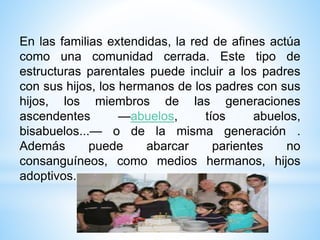 En las familias extendidas, la red de afines actúa
como una comunidad cerrada. Este tipo de
estructuras parentales puede incluir a los padres
con sus hijos, los hermanos de los padres con sus
hijos, los miembros de las generaciones
ascendentes —abuelos, tíos abuelos,
bisabuelos...— o de la misma generación .
Además puede abarcar parientes no
consanguíneos, como medios hermanos, hijos
adoptivos.
 