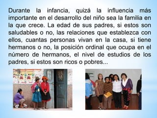 Durante la infancia, quizá la influencia más
importante en el desarrollo del niño sea la familia en
la que crece. La edad de sus padres, si estos son
saludables o no, las relaciones que establezca con
ellos, cuantas personas vivan en la casa, si tiene
hermanos o no, la posición ordinal que ocupa en el
número de hermanos, el nivel de estudios de los
padres, si estos son ricos o pobres...
 