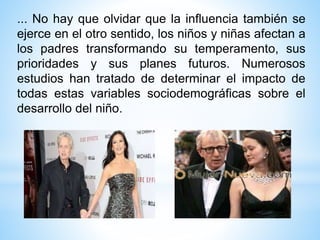 ... No hay que olvidar que la influencia también se
ejerce en el otro sentido, los niños y niñas afectan a
los padres transformando su temperamento, sus
prioridades y sus planes futuros. Numerosos
estudios han tratado de determinar el impacto de
todas estas variables sociodemográficas sobre el
desarrollo del niño.
 