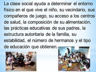 La clase social ayuda a determinar el entorno
físico en el que vive el niño, su vecindario, sus
compañeros de juego, su acceso a los centros
de salud, la composición de su alimentación,
las prácticas educativas de sus padres, la
estructura autoritaria de la familia, su
estabilidad, el número de hermanos y el tipo
de educación que obtienen.
 