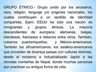 GRUPO ETNICO.- Grupo unido por los ancestros,
raza, religión, lenguaje y/o orígenes nacionales, los
cuales contribuyen a un sentido de identidad
compartida. Ejem. EEUU ha sido una nación de
inmigrantes y grupos étnicos. La mayoría
descendientes de europeos: alemanes, belgas,
irlandeses, franceses e italianos entre otros. También,
cubanos, puertorriqueños, y México-americanos.
También los afroamericanos, los asiático-americanos
que proceden de diversos países con culturas distintas,
desde el moderno e industrializado Japón a las
remotas montañas de Nepal, donde muchas personas
aún practican su antigua forma de vida.
 