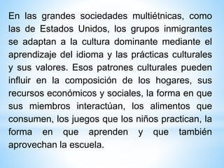 En las grandes sociedades multiétnicas, como
las de Estados Unidos, los grupos inmigrantes
se adaptan a la cultura dominante mediante el
aprendizaje del idioma y las prácticas culturales
y sus valores. Esos patrones culturales pueden
influir en la composición de los hogares, sus
recursos económicos y sociales, la forma en que
sus miembros interactúan, los alimentos que
consumen, los juegos que los niños practican, la
forma en que aprenden y que también
aprovechan la escuela.
 