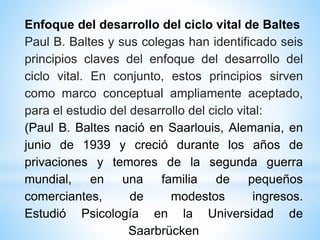 Enfoque del desarrollo del ciclo vital de Baltes
Paul B. Baltes y sus colegas han identificado seis
principios claves del enfoque del desarrollo del
ciclo vital. En conjunto, estos principios sirven
como marco conceptual ampliamente aceptado,
para el estudio del desarrollo del ciclo vital:
(Paul B. Baltes nació en Saarlouis, Alemania, en
junio de 1939 y creció durante los años de
privaciones y temores de la segunda guerra
mundial, en una familia de pequeños
comerciantes, de modestos ingresos.
Estudió Psicología en la Universidad de
Saarbrücken
 