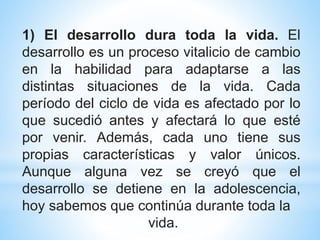 1) El desarrollo dura toda la vida. El
desarrollo es un proceso vitalicio de cambio
en la habilidad para adaptarse a las
distintas situaciones de la vida. Cada
período del ciclo de vida es afectado por lo
que sucedió antes y afectará lo que esté
por venir. Además, cada uno tiene sus
propias características y valor únicos.
Aunque alguna vez se creyó que el
desarrollo se detiene en la adolescencia,
hoy sabemos que continúa durante toda la
vida.
 