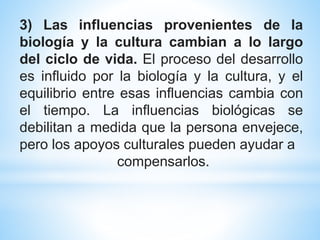 3) Las influencias provenientes de la
biología y la cultura cambian a lo largo
del ciclo de vida. El proceso del desarrollo
es influido por la biología y la cultura, y el
equilibrio entre esas influencias cambia con
el tiempo. La influencias biológicas se
debilitan a medida que la persona envejece,
pero los apoyos culturales pueden ayudar a
compensarlos.
 