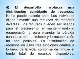 4) El desarrollo involucra una
distribución cambiante de recursos.
Nadie puede hacerlo todo. Los individuos
eligen "invertir" sus recursos de maneras
diversas. Los recursos pueden ser usados
para el crecimiento, el mantenimiento o
recuperación y para manejar la pérdida
cuando el mantenimiento y la recuperación
no son posibles. La distribución de
recursos en esas tres funciones cambia a
lo largo de la vida, conforme disminuye el
fondo total de recursos disponibles.
 