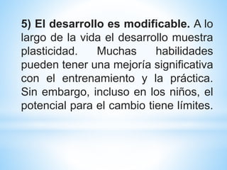5) El desarrollo es modificable. A lo
largo de la vida el desarrollo muestra
plasticidad. Muchas habilidades
pueden tener una mejoría significativa
con el entrenamiento y la práctica.
Sin embargo, incluso en los niños, el
potencial para el cambio tiene límites.
 