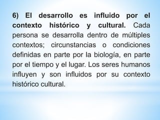 6) El desarrollo es influido por el
contexto histórico y cultural. Cada
persona se desarrolla dentro de múltiples
contextos; circunstancias o condiciones
definidas en parte por la biología, en parte
por el tiempo y el lugar. Los seres humanos
influyen y son influidos por su contexto
histórico cultural.
 