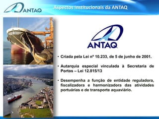 • Criada pela Lei nº 10.233, de 5 de junho de 2001.
• Autarquia especial vinculada à Secretaria de
Portos – Lei 12.815/13
• Desempenha a função de entidade reguladora,
fiscalizadora e harmonizadora das atividades
portuárias e de transporte aquaviário.
Aspectos Institucionais da ANTAQ
 