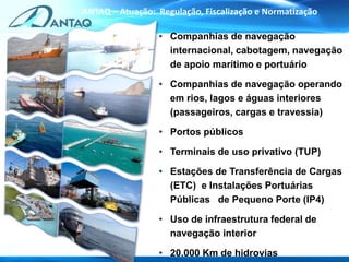 • Companhias de navegação
internacional, cabotagem, navegação
de apoio marítimo e portuário
• Companhias de navegação operando
em rios, lagos e águas interiores
(passageiros, cargas e travessia)
• Portos públicos
• Terminais de uso privativo (TUP)
• Estações de Transferência de Cargas
(ETC) e Instalações Portuárias
Públicas de Pequeno Porte (IP4)
• Uso de infraestrutura federal de
navegação interior
• 20.000 Km de hidrovias
ANTAQ – Atuação: Regulação, Fiscalização e Normatização
 