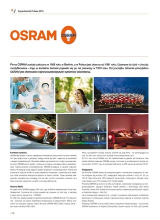 Kontekst rynkowy
OSRAM jest jednym z dwóch największych światowych producentów na rynku oświetle-
nia i jako jedyna firma o globalnym zasięgu skupia się tylko i wyłącznie na produktach
i usługach oświetleniowych. Wszystkie działania są prowadzone z myślą o poprawie jako-
ści życia. OSRAM tworzy światło – dostarcza innowacje zmieniające oblicze oświetlenia.
Jako międzynarodowe przedsiębiorstwo OSRAM postępuje w  sposób odpowie-
dzialny. Przywiązuje dużą wagę do działań socjalnych i proekologicznych. Rokrocznie
przeznacza znaczne środki na prace badawczo-rozwojowe i systematycznie zwięk-
sza udział produktów energooszczędnych w swoim portfolio. Dzięki wysokiej efek-
tywności energetycznej pozwalają one nie tylko chronić środowisko naturalne, lecz
także znacząco ograniczać wydatki na energię elektryczną.
Historia Marki
Początki marki OSRAM sięgają 1906 roku, gdy w Berlinie zarejestrowano firmę Auer-
Gesellschaft. Trzynaście lat później pojawiło się używane do dziś logo z  żarówką,
a także obecna nazwa firmy – OSRAM.
W 1982 roku zadebiutowała kompaktowa świetlówka, OSRAM DULUX. Trzy lata póź-
niej – pierwsza na świecie świetlówka zintegrowana ze statecznikiem. Marce przy-
znano też znaczące nagrody: Oskar dla lamp OSRAM XBO (1983) i kolejny Oskar –
tym razem dla lamp HMI (1987).
Superbrands Polska 2015
/ 46
Wraz z początkiem nowego stulecia, zmieniło się logo firmy – na obowiązujące do
dziś. W 2003 roku zakończono budowę nowoczesnej fabryki LED.
W 2013 roku firma OSRAM Licht AG zadebiutowała na giełdzie we Frankfurcie. Rok
później reflektory laserowe OSRAM zaczęto montować w produkowanych seryjnie sa-
mochodach. W 2015 roku do produkcji trafił oparty na LED zamiennik żarówki 100 W.
Osiągnięcia
Od lat firma OSRAM stawia na energooszczędne i innowacyjne rozwiązania. W ofer-
cie dostępne są produkty LED, zastępujące tradycyjne żarówki o mocy 40, 60 czy
100 W. Cała oferta lamp LED, będących zamiennikiem tradycyjnych żarówek, obej-
muje dzisiaj ponad 150 rodzajów tych źródeł światła!
Produkty OSRAM są cenione nie tylko za trwałość, nowatorskie rozwiązania czy ener-
gooszczędność. Łącząca tradycyjny kształt żarówki z  technologią LED lampa
Superstar Classic A40 została uhonorowana jedną z najbardziej prestiżowych nagród
w dziedzinie designu – Red Dot.
Laury zbierają także realizacje firmy – projekt i rozwiązania zastosowane na Stadionie
Narodowym w Warszawie zdobyły międzynarodową nagrodę w konkursie Lighting
Design Awards.
Realizacje OSRAM można znaleźć także w zabytkach światowej klasy – na produkty
OSRAM postawiono w Kaplicy Sykstyńskiej. System oparty na 7000 LED sprawił,
Firma OSRAM została założona w 1906 roku w Berlinie, a w Polsce jest obecna od 1991 roku. Używane do dziś – chociaż
modyfikowane – logo w kształcie żarówki pojawiło się po raz pierwszy w 1919 roku. Od początku istnienia priorytetem
OSRAM jest oferowanie najnowocześniejszych systemów oświetlenia.
 