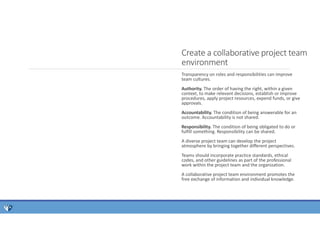 Transparency on roles and responsibilities can improve
team cultures.
Authority. The order of having the right, within a given
context, to make relevant decisions, establish or improve
procedures, apply project resources, expend funds, or give
approvals.
Accountability. The condition of being answerable for an
outcome. Accountability is not shared.
Responsibility. The condition of being obligated to do or
fulfill something. Responsibility can be shared.
A diverse project team can develop the project
atmosphere by bringing together different perspectives.
Teams should incorporate practice standards, ethical
codes, and other guidelines as part of the professional
work within the project team and the organization.
A collaborative project team environment promotes the
free exchange of information and individual knowledge.
Create a collaborative project team
environment
 