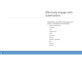 Stakeholders can affect many aspects of a
project, including but not limited to:
◦ Scope/requirements
◦ Schedule
◦ Cost
◦ Project team
◦ Plans
◦ Outcomes
◦ Culture
◦ Benefits realization
◦ Risk
◦ Quality
◦ Success
Effectively engage with
stakeholders
 