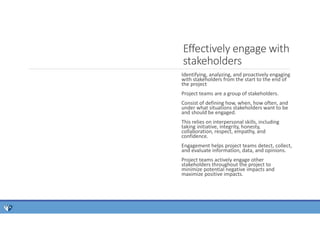 Identifying, analyzing, and proactively engaging
with stakeholders from the start to the end of
the project
Project teams are a group of stakeholders.
Consist of defining how, when, how often, and
under what situations stakeholders want to be
and should be engaged.
This relies on interpersonal skills, including
taking initiative, integrity, honesty,
collaboration, respect, empathy, and
confidence.
Engagement helps project teams detect, collect,
and evaluate information, data, and opinions.
Project teams actively engage other
stakeholders throughout the project to
minimize potential negative impacts and
maximize positive impacts.
Effectively engage with
stakeholders
 